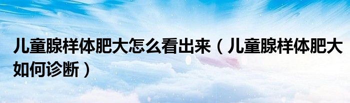 儿童腺样体肥大怎么看出来（儿童腺样体肥大如何诊断）