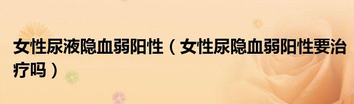 女性尿液隐血弱阳性（女性尿隐血弱阳性要治疗吗）