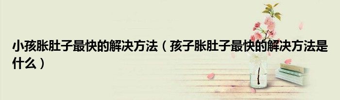 小孩胀肚子最快的解决方法（孩子胀肚子最快的解决方法是什么）