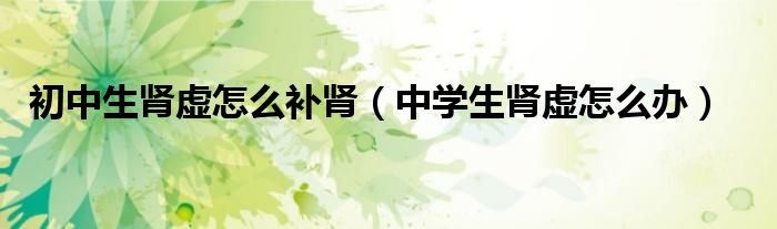 初中生肾虚怎么补肾（中学生肾虚怎么办）