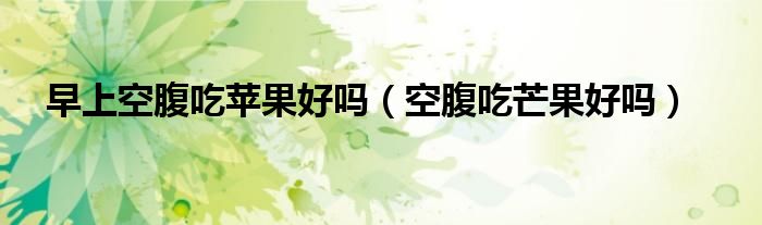 早上空腹吃苹果好吗（空腹吃芒果好吗）
