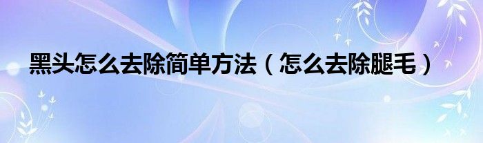 黑头怎么去除简单方法（怎么去除腿毛）