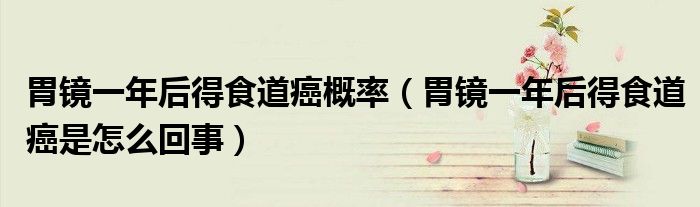 胃镜一年后得食道癌概率（胃镜一年后得食道癌是怎么回事）