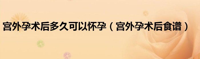宫外孕术后多久可以怀孕（宫外孕术后食谱）