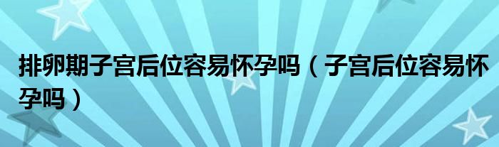 排卵期子宫后位容易怀孕吗（子宫后位容易怀孕吗）