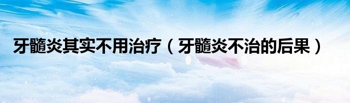 牙髓炎其实不用治疗（牙髓炎不治的后果）