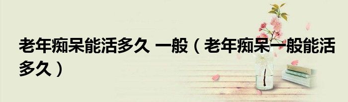 老年痴呆能活多久 一般（老年痴呆一般能活多久）