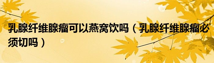 乳腺纤维腺瘤可以燕窝饮吗（乳腺纤维腺瘤必须切吗）