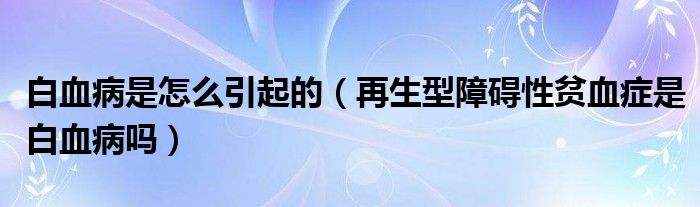 白血病是怎么引起的（再生型障碍性贫血症是白血病吗）