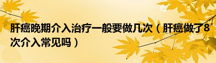 肝癌晚期介入治疗一般要做几次（肝癌做了8次介入常见吗）