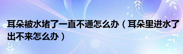 耳朵被水堵了一直不通怎么办（耳朵里进水了出不来怎么办）