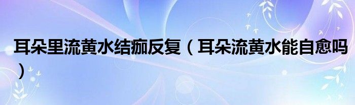 耳朵里流黄水结痂反复（耳朵流黄水能自愈吗）