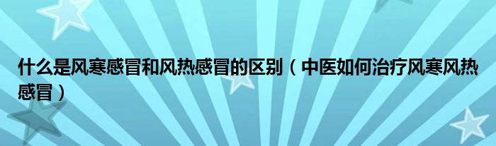 什么是风寒感冒和风热感冒的区别（中医如何治疗风寒风热感冒）