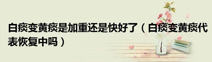 白痰变黄痰是加重还是快好了（白痰变黄痰代表恢复中吗）