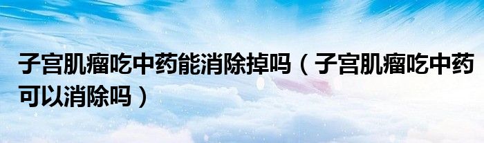 子宫肌瘤吃中药能消除掉吗（子宫肌瘤吃中药可以消除吗）