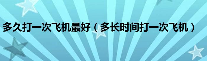 多久打一次飞机最好（多长时间打一次飞机）