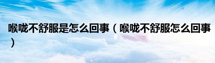 喉咙不舒服是怎么回事（喉咙不舒服怎么回事）