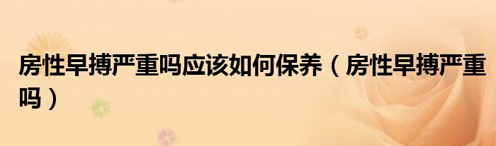 房性早搏严重吗应该如何保养（房性早搏严重吗）