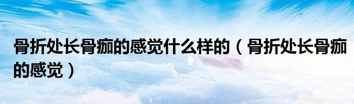 骨折处长骨痂的感觉什么样的（骨折处长骨痂的感觉）