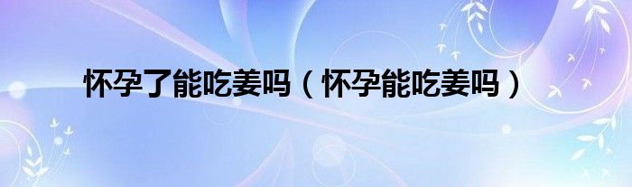 怀孕了能吃姜吗（怀孕能吃姜吗）