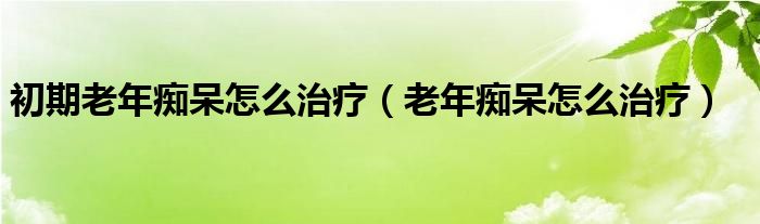 初期老年痴呆怎么治疗（老年痴呆怎么治疗）