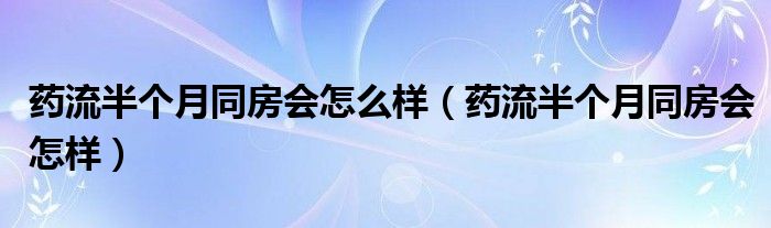 药流半个月同房会怎么样（药流半个月同房会怎样）