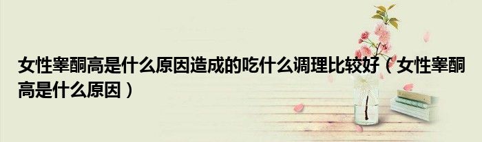 女性睾酮高是什么原因造成的吃什么调理比较好（女性睾酮高是什么原因）