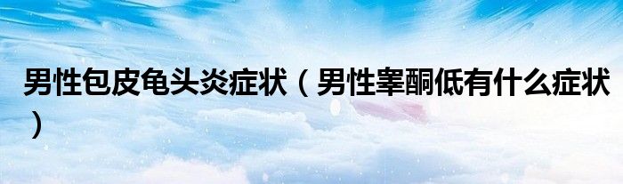 男性包皮龟头炎症状（男性睾酮低有什么症状）