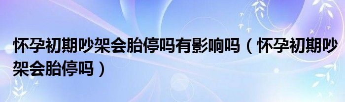 怀孕初期吵架会胎停吗有影响吗（怀孕初期吵架会胎停吗）