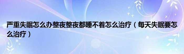 严重失眠怎么办整夜整夜都睡不着怎么治疗（每天失眠要怎么治疗）