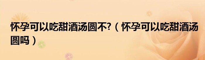怀孕可以吃甜酒汤圆不?（怀孕可以吃甜酒汤圆吗）