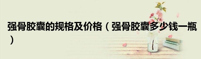 强骨胶囊的规格及价格（强骨胶囊多少钱一瓶）