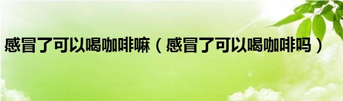 感冒了可以喝咖啡嘛（感冒了可以喝咖啡吗）