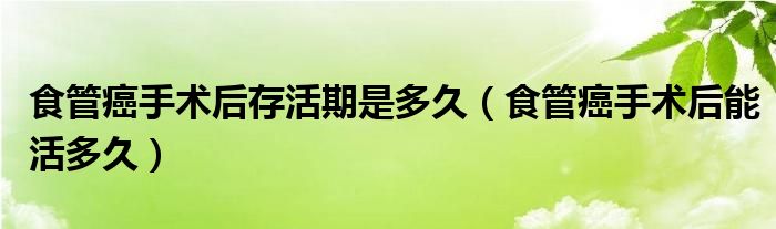 食管癌手术后存活期是多久（食管癌手术后能活多久）