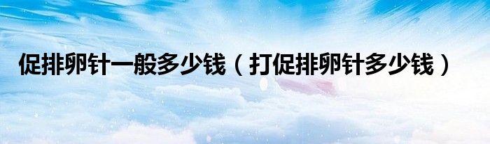 促排卵针一般多少钱（打促排卵针多少钱）