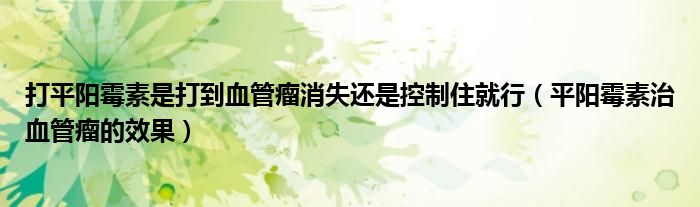 打平阳霉素是打到血管瘤消失还是控制住就行（平阳霉素治血管瘤的效果）