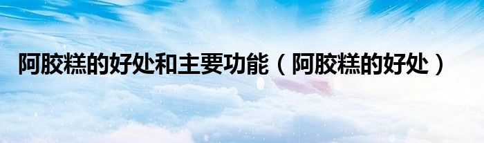 阿胶糕的好处和主要功能（阿胶糕的好处）