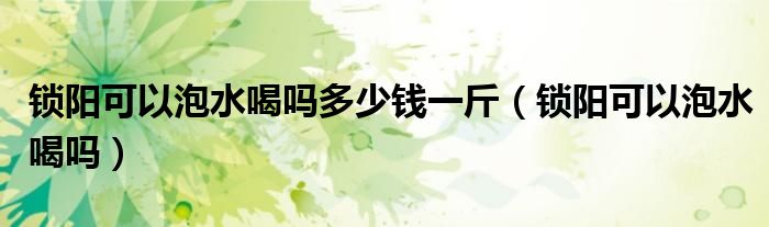 锁阳可以泡水喝吗多少钱一斤（锁阳可以泡水喝吗）