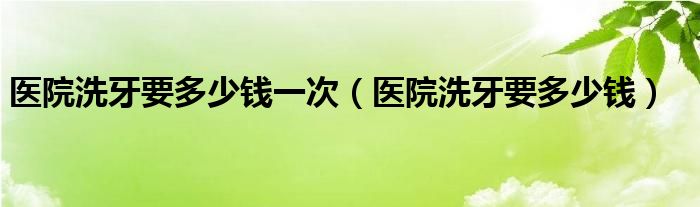 医院洗牙要多少钱一次（医院洗牙要多少钱）