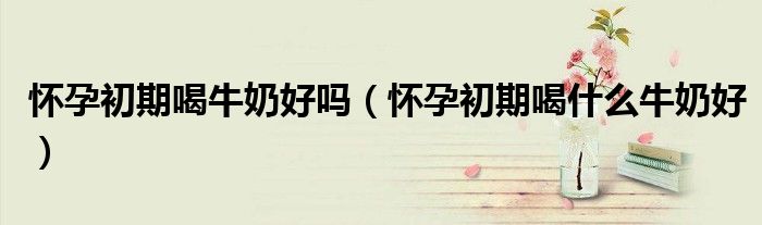 怀孕初期喝牛奶好吗（怀孕初期喝什么牛奶好）