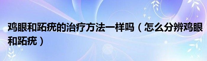 鸡眼和跖疣的治疗方法一样吗（怎么分辨鸡眼和跖疣）