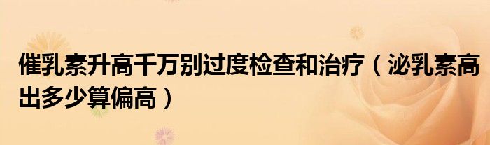 催乳素升高千万别过度检查和治疗（泌乳素高出多少算偏高）