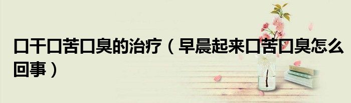 口干口苦口臭的治疗（早晨起来口苦口臭怎么回事）