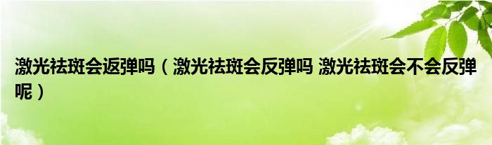 激光祛斑会返弹吗（激光祛斑会反弹吗 激光祛斑会不会反弹呢）