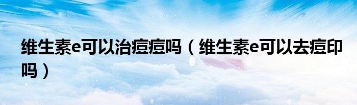 维生素e可以治痘痘吗（维生素e可以去痘印吗）