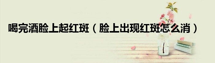 喝完酒脸上起红斑（脸上出现红斑怎么消）