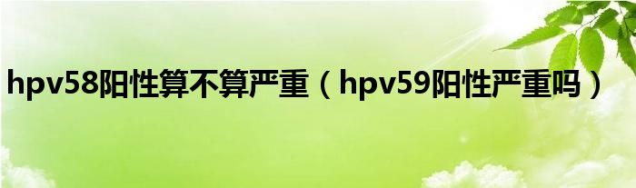 hpv58阳性算不算严重（hpv59阳性严重吗）