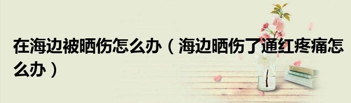 在海边被晒伤怎么办（海边晒伤了通红疼痛怎么办）