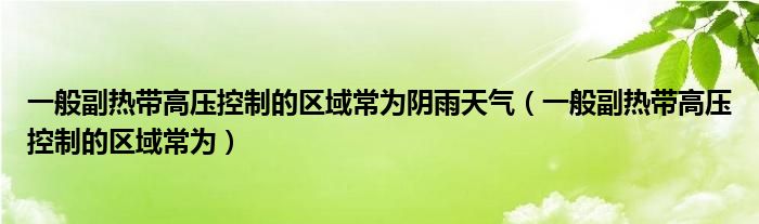 一般副热带高压控制的区域常为阴雨天气（一般副热带高压控制的区域常为）