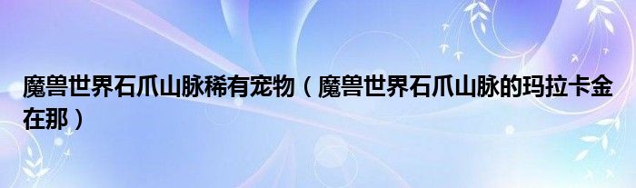 魔兽世界石爪山脉稀有宠物（魔兽世界石爪山脉的玛拉卡金在那）